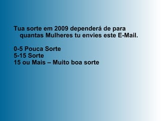 Tua sorte em 2009 dependerá de para quantas Mulheres tu envies este E-Mail.  0-5 Pouca Sorte 5-15 Sorte 15 ou Mais – Muito boa sorte 