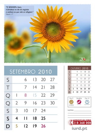 “O SENHOR é bom,
é fortaleza no dia da angústia
e conhece os que nele se refugiam.”
Naum 1.7




                                                    outubro 2010
    setembro 2010                             S
                                              T
                                                                4
                                                                F
                                                                         11 18
                                                                         12 19
                                                                                       25
                                                                                       26


S                      6         13 20   27   Q
                                              Q
                                                                6
                                                                7
                                                                         13 20
                                                                         14 21
                                                                                       27
                                                                                       28
                                              S           1     8        15 22         29
T                      7         14 21   28   S           2     9        16 23         30
                                              D           3     10       17 24         31

Q           1          8         15 22   29
                                                Dia 5           Dia 8/26       Dia 15


Q           2          9         16 23   30    Consagração
                                               dos Dizimistas
                                                                 Santa Ceia   Lavar das mãos




S           3         10         17 24        NoTaS ___________________
                                              __________________________
                                              __________________________

S           4         11         18 25
                                              __________________________




D           5         12         19 26
                                                       iurd.pt
 