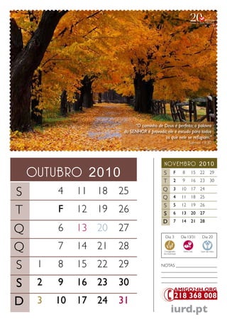 “O caminho de Deus é perfeito; a palavra
                       do SENHOR é provada; ele é escudo para todos
                                          os que nele se refugiam.”
                                                                   Salmos 18.30




                                          novembro 2010
    outubro 2010                          S F 8 15 22 29
                                          T 2 9 16 23 30

S        4    11 18   25                  Q 3 10 17 24
                                          Q 4 11 18 25
                                          S 5 12 19 26
T        F    12 19   26                  S 6 13 20 27
                                          D 7 14 21 28
Q        6    13 20   27
                                            Dia 3           Dia 13/31      Dia 20


Q        7    14 21   28                   Consagração
                                           dos Dizimistas
                                                             Santa Ceia   Lavar das mãos




S    1   8    15 22   29                  NoTaS ___________________
                                          __________________________
                                          __________________________

S    2   9    16 23   30                  __________________________




D    3   10   17 24   31
                                                   iurd.pt
 