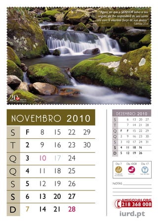 “Agora, sei que o SENHOR salva o seu
                  ungido; ele lhe responderá do seu santo
                 céu com a vitoriosa força de sua destra.”
                                                          Salmos 20.6




                                 dezembro 2010
novembro 2010                 S                 6       13 20          27
                              T                 7       14 21          28


S F 8 15 22 29                Q
                              Q
                                         F
                                         2
                                                F
                                                9
                                                        15 22
                                                        16 23
                                                                       29
                                                                       30
                              S          3      10      17 24          31
T 2 9 16 23 30                S          4      11      18    N
                              D          5      12      19 26

Q 3 10 17 24                    Dia 7           Dia 10/28       Dia 17


Q 4 11 18 25                   Consagração
                               dos Dizimistas
                                                 Santa Ceia    Lavar das mãos




S 5 12 19 26                 NoTaS ___________________
                             __________________________
                             __________________________

S 6 13 20 27
                             __________________________




D 7 14 21 28                           iurd.pt
 