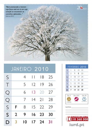 “Bem-aventurado o homem
cuja força está em ti, em cujo
coração se encontram os
caminhos aplanados...”
Salmos 84.5




                                                  Fevereiro 2010
       Janeiro 2010                           S           1      8       15 22
                                              T           2      9        E   23

S                       4        11 18   25   Q
                                              Q
                                                          3
                                                          4
                                                                10
                                                                11
                                                                         17 24
                                                                         18 25


T                       5        12 19   26   S
                                              S
                                                          5
                                                          6
                                                                12
                                                                13
                                                                         19 26
                                                                         20 27
                                              D           7     14       21 28

Q                       6        13 20   27
                                                Dia 3           Dia 13/31      Dia 20


Q                       7        14 21   28    Consagração
                                               dos Dizimistas
                                                                 Santa Ceia   Lavar das mãos




S             F         8        15 22   29   NoTaS ___________________
                                              __________________________
                                              __________________________

S             2         9        16 23   30   __________________________




D             3        10        17 24   31
                                                       iurd.pt
 
