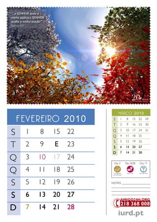 “...o SENHOR ouviu a
minha súplica; o SENHOR
acolhe a minha oração.”
Salmos 6.9




                                            marco 2010
   Fevereiro 2010                  S
                                   T
                                               1
                                               2
                                                      8
                                                      9
                                                              15 22
                                                              16 23
                                                                            29
                                                                            30

S            1      8     15 22    Q
                                   Q
                                               3
                                               4
                                                     10
                                                     11
                                                              17 24
                                                              18 25
                                                                            31


                                   S
T
                                               5     12       19 26
             2      9     E   23   S           6     13       20 27
                                   D           7     14       21 28

Q            3     10     17 24
                                     Dia 7           Dia 10/28      Dia 17


Q            4     11     18 25     Consagração
                                    dos Dizimistas
                                                      Santa Ceia   Lavar das mãos




S            5     12     19 26    NoTaS ___________________
                                   __________________________
                                   __________________________

S            6     13     20 27    __________________________




D            7     14     21 28
                                            iurd.pt
 