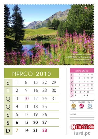 “Com a minha voz clamo
                          ao SENHOR, e ele do seu santo
                                  monte me responde.”
                                                          Salmos 3.4



                                            abril 2010
    marco 2010                 S                 5        12 19         26
                               T                 6        13 20         27

S   1   8    15 22   29        Q
                               Q 1
                                                 7
                                                 8
                                                          14 21
                                                          15 22
                                                                        28
                                                                        29
                               S F               9        16 23         30
T   2   9    16 23   30        S 3               10       17 24
                               D P               11       18   F

Q   3   10   17 24   31
                                 Dia 7           Dia 10/28      Dia 17


Q   4   11   18 25              Consagração
                                dos Dizimistas
                                                  Santa Ceia   Lavar das mãos




S   5   12   19 26            NoTaS ___________________
                              __________________________
                              __________________________

S   6   13   20 27            __________________________




D   7   14   21 28
                                        iurd.pt
 