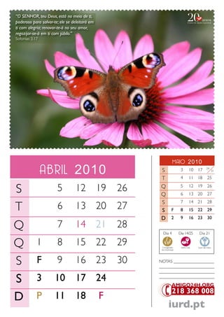 “O SENHOR, teu Deus, está no meio de ti,
poderoso para salvar-te; ele se deleitará em
ti com alegria; renovar-te-á no seu amor,
regozijar-se-á em ti com júbilo.”
Sofonias 3.17




                                                                     maio 2010
                abril 2010                              S
                                                        T
                                                                           3
                                                                           4
                                                                                   10 17
                                                                                   11 18
                                                                                                 24


                                                                                                 25
                                                                                                         31




S                      5         12 19             26   Q
                                                        Q
                                                                           5
                                                                           6
                                                                                   12 19
                                                                                   13 20
                                                                                                 26
                                                                                                 27
                                                        S
T
                                                                           7       14 21         28
                       6         13 20             27   S           F      8       15 22         29
                                                        D           2      9       16 23         30

Q                      7         14 21             28
                                                          Dia 4           Dia 14/25      Dia 21


Q 1                    8         15 22             29    Consagração
                                                         dos Dizimistas
                                                                           Santa Ceia   Lavar das mãos




S F                    9         16 23             30   NoTaS ___________________
                                                        __________________________
                                                        __________________________

S 3                   10         17 24                  __________________________




D P                   11         18            F
                                                                 iurd.pt
 
