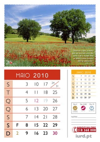 “Deixo-vos a paz, a minha
                              paz vos dou; não vo-la dou
                               como a dá o mundo. Não
                                se turbe o vosso coração,
                                     nem se atemorize.”
                                                              João 14.27



                                         Junho 2010
    maio 2010                 S                 7        14 21             28
                              T           1     8        15 22             29

S       3   10 17   24
                         31
                              Q
                              Q
                                          2
                                          F
                                                9
                                                F
                                                         16 23
                                                         17 24
                                                                           30


                              S           4     11       18 25
T       4   11 18   25        S           5     12       19 26
                              D           6     13       20 27

Q       5   12 19   26
                                Dia 2           Dia 12/30          Dia 19


Q       6   13 20   27         Consagração
                               dos Dizimistas
                                                 Santa Ceia       Lavar das mãos




S       7   14 21   28        NoTaS ___________________
                              __________________________
                              __________________________

S   F   8   15 22   29        __________________________




D   2   9   16 23   30
                                       iurd.pt
 