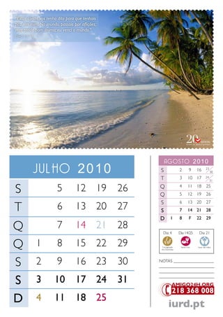 “Estas coisas vos tenho dito para que tenhais
paz em mim. No mundo, passais por aflições;
mas tende bom ânimo; eu venci o mundo.”
João 16.33




                                                        agosto 2010
         Julho 2010                                  S                 2        9    16      23
                                                                                                  30

                                                     T                 3       10 17         24
                                                                                                  31


S                      5         12 19          26   Q
                                                     Q
                                                                       4
                                                                       5
                                                                               11 18
                                                                               12 19
                                                                                             25
                                                                                             26
                                                     S                 6       13 20         27
T                      6         13 20          27   S                 7       14 21         28
                                                     D          1      8         F   22      29

Q                      7         14 21          28
                                                       Dia 4           Dia 14/25      Dia 21


Q            1         8         15 22          29    Consagração
                                                      dos Dizimistas
                                                                        Santa Ceia   Lavar das mãos




S            2         9         16 23          30   NoTaS ___________________
                                                     __________________________
                                                     __________________________

S            3       10          17 24          31   __________________________




D            4       11          18 25
                                                              iurd.pt
 