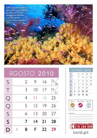 “Mas regozijem-se todos os
que confiam em ti; folguem
de júbilo para sempre,
porque tu os defendes;
e em ti se gloriem
os que amam o teu nome.”
Salmos 5.11




                                                     setembro 2010
   agosto 2010                                  S
                                                T
                                                                   6
                                                                   7
                                                                           13 20
                                                                           14 21
                                                                                         27
                                                                                         28
                                      23
S                     2      9   16        30
                                                Q
                                                Q
                                                            1
                                                            2
                                                                   8
                                                                   9
                                                                           15 22
                                                                           16 23
                                                                                         29
                                                                                         30
                                                S           3     10       17 24
T                     3      10 17    24
                                           31   S           4     11       18 25
                                                D           5     12       19 26

Q                     4      11 18    25
                                                  Dia 1           Dia 11/29      Dia 18


Q                     5      12 19    26         Consagração
                                                 dos Dizimistas
                                                                   Santa Ceia   Lavar das mãos




S                     6      13 20    27        NoTaS ___________________
                                                __________________________
                                                __________________________

S                     7      14 21    28        __________________________




D             1       8      F   22   29
                                                         iurd.pt
 