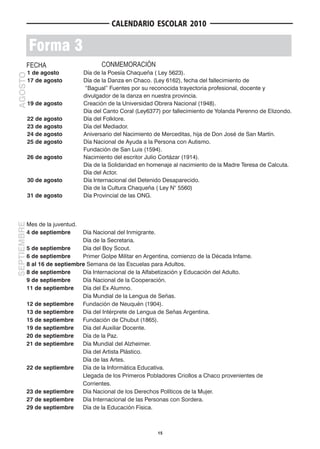 CALENDARIO ESCOLAR 2010


             Forma 3
         FECHA                           CONMEMORACIÓN
             1 de agosto           Día de la Poesía Chaqueña ( Ley 5623).
AGOSTO




             17 de agosto          Día de la Danza en Chaco. (Ley 6162), fecha del fallecimiento de
                                   “Bagual” Fuentes por su reconocida trayectoria profesional, docente y
                                   divulgador de la danza en nuestra provincia.
             19 de agosto          Creación de la Universidad Obrera Nacional (1948).
                                   Día del Canto Coral (Ley6377) por fallecimiento de Yolanda Perenno de Elizondo.
             22 de agosto          Día del Folklore.
             23 de agosto          Día del Mediador.
             24 de agosto          Aniversario del Nacimiento de Merceditas, hija de Don José de San Martín.
             25 de agosto          Día Nacional de Ayuda a la Persona con Autismo.
                                   Fundación de San Luis (1594).
             26 de agosto          Nacimiento del escritor Julio Cortázar (1914).
                                   Día de la Solidaridad en homenaje al nacimiento de la Madre Teresa de Calcuta.
                                   Día del Actor.
             30 de agosto          Día Internacional del Detenido Desaparecido.
                                   Día de la Cultura Chaqueña ( Ley N° 5560)
             31 de agosto          Día Provincial de las ONG.
SEPTIEMBRE




             Mes de la juventud.
             4 de septiembre     Día Nacional del Inmigrante.
                                 Día de la Secretaria.
             5 de septiembre     Día del Boy Scout.
             6 de septiembre     Primer Golpe Militar en Argentina, comienzo de la Década Infame.
             8 al 16 de septiembre Semana de las Escuelas para Adultos.
             8 de septiembre     Día Internacional de la Alfabetización y Educación del Adulto.
             9 de septiembre     Día Nacional de la Cooperación.
             11 de septiembre    Día del Ex Alumno.
                                 Día Mundial de la Lengua de Señas.
             12 de septiembre    Fundación de Neuquén (1904).
             13 de septiembre    Día del Intérprete de Lengua de Señas Argentina.
             15 de septiembre    Fundación de Chubut (1865).
             19 de septiembre    Día del Auxiliar Docente.
             20 de septiembre    Día de la Paz.
             21 de septiembre    Día Mundial del Alzheimer.
                                 Día del Artista Plástico.
                                 Día de las Artes.
             22 de septiembre    Día de la Informática Educativa.
                                 Llegada de los Primeros Pobladores Criollos a Chaco provenientes de
                                 Corrientes.
             23 de septiembre    Día Nacional de los Derechos Políticos de la Mujer.
             27 de septiembre    Día Internacional de las Personas con Sordera.
             29 de septiembre    Día de la Educación Física.



                                                               15
 
