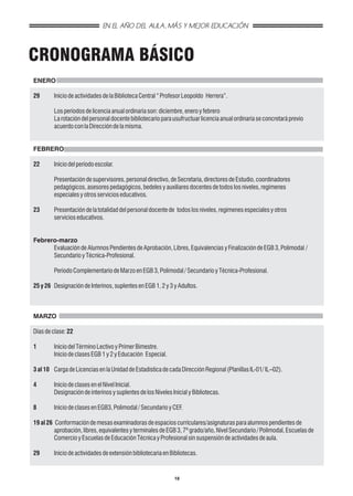 EN EL AÑO DEL AULA, MÁS Y MEJOR EDUCACIÓN



CRONOGRAMA BÁSICO
ENERO

29      Inicio de actividades de la Biblioteca Central “ Profesor Leopoldo Herrera”.

        Los períodos de licencia anual ordinaria son: diciembre, enero y febrero
        La rotación del personal docente bibliotecario para usufructuar licencia anual ordinaria se concretará previo
        acuerdo con la Dirección de la misma.


FEBRERO

22      Inicio del período escolar.

        Presentación de supervisores, personal directivo, de Secretaría, directores de Estudio, coordinadores
        pedagógicos, asesores pedagógicos, bedeles y auxiliares docentes de todos los niveles, regímenes
        especiales y otros servicios educativos.

23      Presentación de la totalidad del personal docente de todos los niveles, regímenes especiales y otros
        servicios educativos.


Febrero-marzo
      Evaluación de Alumnos Pendientes de Aprobación, Libres, Equivalencias y Finalización de EGB 3, Polimodal /
      Secundario y Técnica-Profesional.

        Período Complementario de Marzo en EGB 3, Polimodal / Secundario y Técnica-Profesional.

25 y 26 Designación de Interinos, suplentes en EGB 1, 2 y 3 y Adultos.



MARZO

Días de clase: 22

1       Inicio del Término Lectivo y Primer Bimestre.
        Inicio de clases EGB 1 y 2 y Educación Especial.

3 al 10 Carga de Licencias en la Unidad de Estadística de cada Dirección Regional (Planillas IL-01/ IL–02).

4       Inicio de clases en el Nivel Inicial.
        Designación de interinos y suplentes de los Niveles Inicial y Bibliotecas.

8       Inicio de clases en EGB3, Polimodal / Secundario y CEF.

19 al 26 Conformación de mesas examinadoras de espacios curriculares/asignaturas para alumnos pendientes de
         aprobación, libres, equivalentes y terminales de EGB 3, 7º grado/año, Nivel Secundario / Polimodal, Escuelas de
         Comercio y Escuelas de Educación Técnica y Profesional sin suspensión de actividades de aula.

29      Inicio de actividades de extensión bibliotecaria en Bibliotecas.


                                                             18
 