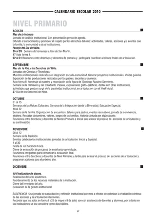 CALENDARIO ESCOLAR 2010


NIVEL PRIMARIO
AGOSTO
Mes de la Infancia
Jornada de análisis institucional. Con presentación previa de agenda.
Difundir el conocimiento y promover el respeto por los derechos del niño: actividades, talleres, acciones y/o eventos con
la familia, la comunidad y otras instituciones.
Festejo del Día del Niño.
16 al 20 Semana de homenaje a José de San Martín.
17 Acto forma II.
22 al 31 Reuniones entre directivos y docentes de primaria y jardín para coordinar acciones finales de articulación.

SEPTIEMBRE
Mes de la Paz y los Derechos del Niño.
Jornadas de Ciencias y Tecnología.
Muestras institucionales realizadas en integración escuela-comunidad. Generar proyectos institucionales. Visitas guiadas.
Exposición de las producciones realizadas por los padres, docentes y alumnos.
Acto forma II: homenaje al maestro y recordación de la figura de Domingo Faustino Sarmiento.
Semana de la Primavera y del Estudiante. Paseos, exposiciones grafo–plásticas, desfile con otras instituciones,
actividades que puedan surgir de la creatividad institucional, en articulación con el Nivel Inicial.
27 Día de los Derechos del Niño.

OCTUBRE
01 al 15
Semanas de las Raíces Culturales. Semana de la Integración desde la Diversidad. Educación Especial.
18 al 22
Semana de la familia. Organización de encuentros, talleres para padres, eventos recreativos, jornada de convivencia,
etcétera. Rescatar costumbres, valores, juegos de las familias, historia contada por algún abuelo.
Reuniones entre directivos y docentes de Niveles Primario e Inicial para valorar el proceso de acciones de articulación y
su continuación.

NOVIEMBRE
08 al 12
Semana de la Tradición.
Eventos celebratorios institucionales jornadas de articulación: Inicial y Especial.
1 al 30
Fiesta de la Educación Física.
Cierre de evaluación de procesos de enseñanza-aprendizaje.
Reuniones con padres para comunicar la evaluación final.
Reuniones entre directivos y docentes de Nivel Primario y Jardín para evaluar el proceso de acciones de articulación y
programar acciones para el próximo año.

DICIEMBRE

10 Finalización de clases.
Realización del acto académico.
Reordenamiento de los recursos materiales de la institución.
Cierre del inventario del año.
Evaluación de la gestión institucional.

SUGERENCIA Una jornada de capacitación y reflexión institucional por mes a efectos de optimizar la evaluación continua
de las acciones y la articulación interniveles.
Recordar que los actos en forma I (25 de mayo y 9 de julio) son con asistencia de docentes y alumnos, por lo tanto en
las instituciones se los considera como días hábiles.

                                                               27
 