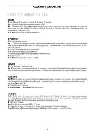 CALENDARIO ESCOLAR 2010


NIVEL SECUNDARIO Y BLA
AGOSTO
2 Inicio del segundo semestre en Escuelas de Formación Profesional.
2 al 6 Inscripción para el segundo período de clases en BLA.
9 al 13 Conformación de mesas examinadoras de asignaturas /espacios curriculares para alumnos pendientes de aprobación
y de cursos terminales de Nivel Secundario/ Polimodal, Escuelas de Comercio y Escuelas Técnico-Profesionales sin
suspensión de actividades de aula.
17 al 26 Inicio de segundo período de clases en BLA.


SEPTIEMBRE
3 Fin del Segundo Trimestre.
6 al 10 Conformación de mesas examinadoras de asignaturas/espacios curriculares para alumnos de cursos terminales de
Nivel Secundario/Polimodal, Escuelas de Comercio y Escuelas Técnico Profesional sin suspensión de actividades de aula.
(Disp. 082/08 DGGE).
11 Día del Maestro. Acto en forma II, el día anterior.
13 al 17 Semana de la Educación para Adultos.
Período de inscripción para mesas especiales de exámenes en BLA.
17 Día del Profesor.
28 al 30 Mesas especiales de exámenes en BLA.


OCTUBRE
4 Día del Maestro de Enseñanza Práctica.
4 al 8 Conformación de mesas examinadoras de asignaturas /espacios curriculares para alumnos de cursos terminales de
Nivel Secundario/ Polimodal, Escuelas de Comercio y Escuelas Técnico-Profesionales sin suspensión de actividades de aula.


NOVIEMBRE
8 al 12 Conformación de mesas examinadoras de asignaturas /espacios curriculares para alumnos de cursos terminales de
Nivel Secundario/ Polimodal, Escuelas de Comercio y Escuelas Técnico Profesional sin suspensión de actividades de aula.
Inscripción Exámenes BLA.
15 Día de la Enseñanza Técnica.
29 de noviembre al 17 de diciembre Exámenes en BLA.


DICIEMBRE
1 al 7 Conformación de mesas examinadoras de la Instancia de Evaluación de diciembre de asignaturas /espacios
curriculares para alumnos pendientes de aprobación y de cursos terminales de Nivel Secundario/ Polimodal, Escuelas de
Comercio y Escuelas Técnico Profesional sin suspensión de actividades de aula.
3 Fin del Tercer Trimestre.
9 al 22 Período de Compensación EGB 3 y 7° grado.
10 Finalización de clases en Escuelas de Formación Profesional y Nivel Secundario / Polimodal.
13 al 23 Instancia de Evaluación de Diciembre en EGB 3, Polimodal/Secundario y Técnico Profesional.




                                                            29
 