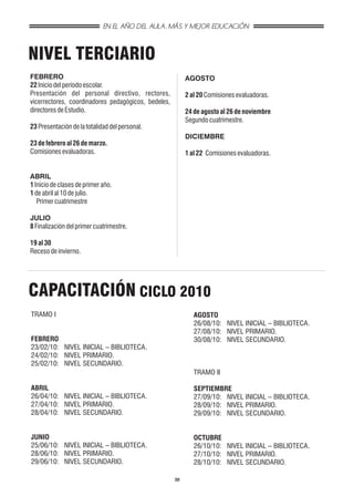 EN EL AÑO DEL AULA, MÁS Y MEJOR EDUCACIÓN



NIVEL TERCIARIO
FEBRERO                                                   AGOSTO
22 Inicio del período escolar.
Presentación del personal directivo, rectores,            2 al 20 Comisiones evaluadoras.
vicerrectores, coordinadores pedagógicos, bedeles,
directores de Estudio.                                    24 de agosto al 26 de noviembre
                                                          Segundo cuatrimestre.
23 Presentación de la totalidad del personal.
                                                          DICIEMBRE
23 de febrero al 26 de marzo.
Comisiones evaluadoras.                                   1 al 22 Comisiones evaluadoras.


ABRIL
1 Inicio de clases de primer año.
1 de abril al 10 de julio.
   Primer cuatrimestre

JULIO
8 Finalización del primer cuatrimestre.

19 al 30
Receso de invierno.




CAPACITACIÓN CICLO 2010
TRAMO I                                                      AGOSTO
                                                             26/08/10: NIVEL INICIAL – BIBLIOTECA.
                                                             27/08/10: NIVEL PRIMARIO.
FEBRERO                                                      30/08/10: NIVEL SECUNDARIO.
23/02/10: NIVEL INICIAL – BIBLIOTECA.
24/02/10: NIVEL PRIMARIO.
25/02/10: NIVEL SECUNDARIO.
                                                             TRAMO II

ABRIL                                                        SEPTIEMBRE
26/04/10: NIVEL INICIAL – BIBLIOTECA.                        27/09/10: NIVEL INICIAL – BIBLIOTECA.
27/04/10: NIVEL PRIMARIO.                                    28/09/10: NIVEL PRIMARIO.
28/04/10: NIVEL SECUNDARIO.                                  29/09/10: NIVEL SECUNDARIO.


JUNIO                                                        OCTUBRE
25/06/10: NIVEL INICIAL – BIBLIOTECA.                        26/10/10: NIVEL INICIAL – BIBLIOTECA.
28/06/10: NIVEL PRIMARIO.                                    27/10/10: NIVEL PRIMARIO.
29/06/10: NIVEL SECUNDARIO.                                  28/10/10: NIVEL SECUNDARIO.

                                                     30
 