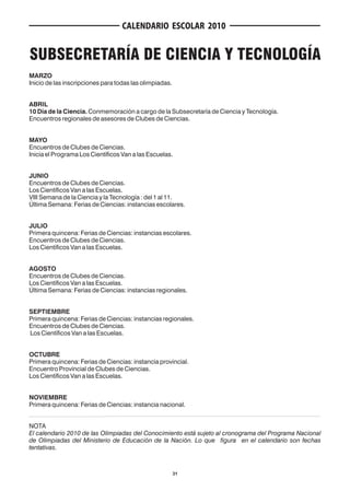CALENDARIO ESCOLAR 2010


SUBSECRETARÍA DE CIENCIA Y TECNOLOGÍA
MARZO
Inicio de las inscripciones para todas las olimpiadas.


ABRIL
10 Día de la Ciencia. Conmemoración a cargo de la Subsecretaría de Ciencia y Tecnología.
Encuentros regionales de asesores de Clubes de Ciencias.


MAYO
Encuentros de Clubes de Ciencias.
Inicia el Programa Los Científicos Van a las Escuelas.


JUNIO
Encuentros de Clubes de Ciencias.
Los Científicos Van a las Escuelas.
VIII Semana de la Ciencia y la Tecnología : del 1 al 11.
Última Semana: Ferias de Ciencias: instancias escolares.


JULIO
Primera quincena: Ferias de Ciencias: instancias escolares.
Encuentros de Clubes de Ciencias.
Los Científicos Van a las Escuelas.


AGOSTO
Encuentros de Clubes de Ciencias.
Los Científicos Van a las Escuelas.
Última Semana: Ferias de Ciencias: instancias regionales.


SEPTIEMBRE
Primera quincena: Ferias de Ciencias: instancias regionales.
Encuentros de Clubes de Ciencias.
Los Científicos Van a las Escuelas.


OCTUBRE
Primera quincena: Ferias de Ciencias: instancia provincial.
Encuentro Provincial de Clubes de Ciencias.
Los Científicos Van a las Escuelas.


NOVIEMBRE
Primera quincena: Ferias de Ciencias: instancia nacional.


NOTA
El calendario 2010 de las Olimpiadas del Conocimiento está sujeto al cronograma del Programa Nacional
de Olimpiadas del Ministerio de Educación de la Nación. Lo que figura en el calendario son fechas
tentativas.



                                                         31
 