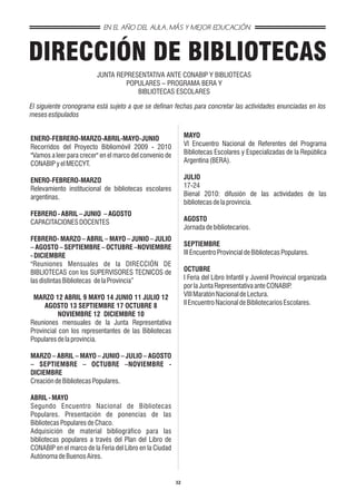 EN EL AÑO DEL AULA, MÁS Y MEJOR EDUCACIÓN



DIRECCIÓN DE BIBLIOTECAS
                         JUNTA REPRESENTATIVA ANTE CONABIP Y BIBLIOTECAS
                                  POPULARES – PROGRAMA BERA Y
                                     BIBLIOTECAS ESCOLARES

El siguiente cronograma está sujeto a que se definan fechas para concretar las actividades enunciadas en los
meses estipulados


ENERO-FEBRERO-MARZO-ABRIL-MAYO-JUNIO                          MAYO
Recorridos del Proyecto Bibliomóvil 2009 - 2010               VI Encuentro Nacional de Referentes del Programa
"Vamos a leer para crecer" en el marco del convenio de        Bibliotecas Escolares y Especializadas de la República
CONABIP y el MECCYT.                                          Argentina (BERA).

ENERO-FEBRERO-MARZO                                           JULIO
Relevamiento institucional de bibliotecas escolares           17-24
argentinas.                                                   Bienal 2010: difusión de las actividades de las
                                                              bibliotecas de la provincia.
FEBRERO - ABRIL – JUNIO – AGOSTO
CAPACITACIONES DOCENTES                                       AGOSTO
                                                              Jornada de bibliotecarios.
FEBRERO- MARZO – ABRIL – MAYO – JUNIO – JULIO
– AGOSTO – SEPTIEMBRE – OCTUBRE –NOVIEMBRE                    SEPTIEMBRE
- DICIEMBRE                                                   III Encuentro Provincial de Bibliotecas Populares.
"Reuniones Mensuales de la DIRECCIÓN DE
BIBLIOTECAS con los SUPERVISORES TECNICOS de                  OCTUBRE
las distintas Bibliotecas de la Provincia”                    I Feria del Libro Infantil y Juvenil Provincial organizada
                                                              por la Junta Representativa ante CONABIP    .
 MARZO 12 ABRIL 9 MAYO 14 JUNIO 11 JULIO 12                   VIII Maratón Nacional de Lectura.
     AGOSTO 13 SEPTIEMBRE 17 OCTUBRE 8                        II Encuentro Nacional de Bibliotecarios Escolares.
           NOVIEMBRE 12 DICIEMBRE 10
Reuniones mensuales de la Junta Representativa
Provincial con los representantes de las Bibliotecas
Populares de la provincia.

MARZO – ABRIL – MAYO – JUNIO – JULIO – AGOSTO
– SEPTIEMBRE – OCTUBRE –NOVIEMBRE -
DICIEMBRE
Creación de Bibliotecas Populares.

ABRIL - MAYO
Segundo Encuentro Nacional de Bibliotecas
Populares. Presentación de ponencias de las
Bibliotecas Populares de Chaco.
Adquisición de material bibliográfico para las
bibliotecas populares a través del Plan del Libro de
CONABIP en el marco de la Feria del Libro en la Ciudad
Autónoma de Buenos Aires.


                                                         32
 