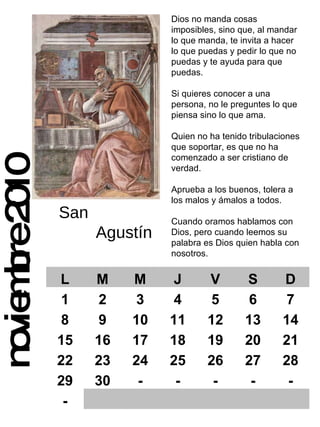 noviembre 2010 Dios no manda cosas imposibles, sino que, al mandar lo que manda, te invita a hacer lo que puedas y pedir lo que no puedas y te ayuda para que puedas. Si quieres conocer a una persona, no le preguntes lo que piensa sino lo que ama. Quien no ha tenido tribulaciones que soportar, es que no ha comenzado a ser cristiano de verdad. Aprueba a los buenos, tolera a los malos y ámalos a todos. Cuando oramos hablamos con Dios, pero cuando leemos su  palabra es Dios quien habla con nosotros. San  Agustín L M M J V S D 1 2 3 4 5 6 7 8 9 10 11 12 13 14 15 16 17 18 19 20 21 22 23 24 25 26 27 28 29 30 - - - - - - 