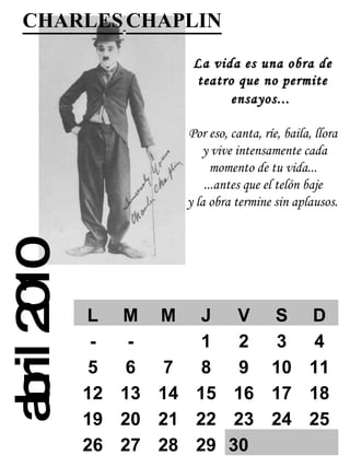 abril 2010 CHARLES   CHAPLIN   La vida es una obra de teatro que no permite ensayos...   Por eso, canta, ríe, baila, llora  y vive intensamente cada momento de tu vida...  ...antes  que el telón baje   y la obra termine sin aplausos.   L M M J V S D - - 1 2 3 4 5 6 7 8 9 10 11 12 13 14 15 16 17 18 19 20 21 22 23 24 25 26 27 28 29 30   