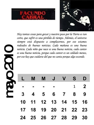 mayo 2010 Hay tantas cosas para gozar y nuestro paso por la Tierra es tan corto, que sufrir es una pérdida de tiempo. Además, el universo siempre está dispuesto a complacernos, por eso estamos rodeados de buenas noticias. Cada mañana es una buena noticia. Cada niño que nace es una buena noticia, cada cantor es una buena noticia, porque cada cantor es un soldado menos, por eso hay que cuidarse del que no canta porque algo esconde.   L M M J V S D - - - - 1 2 3 4 5 6 7 8 9 10 11 12 13 14 15 16 17 18 19 20 21 22 23 24 25 26 27 28 29 30 