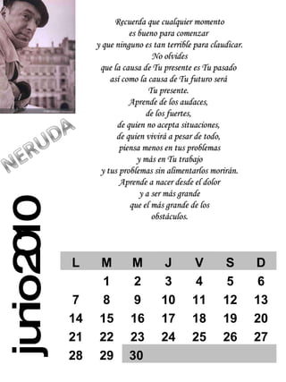 junio 2010 Recuerda que cualquier momento es bueno para comenzar  y que ninguno es tan terrible para claudicar. No olvides  que la causa de Tu presente es Tu pasado  así como la causa de Tu futuro será  Tu presente.  Aprende de los audaces,  de los fuertes,  de quien no acepta situaciones,  de quien vivirá a pesar de todo,  piensa menos en tus problemas y más en Tu trabajo  y tus problemas sin alimentarlos morirán. Aprende a nacer desde el dolor y a ser más grande  que el más grande de los obstáculos. L M M J V S D 1 2 3 4 5 6 7 8 9 10 11 12 13 14 15 16 17 18 19 20 21 22 23 24 25 26 27 28 29 30 