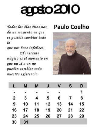 agosto 2010 Paulo Coelho Todos los días Dios nos da un momento en que es posible cambiar todo lo  que nos hace infelices.  El instante mágico es el momento en que un sí o un no pueden cambiar toda nuestra existencia. L M M J V S D - - - - - 1 2 3 4 5 6 7 8 9 10 11 12 13 14 15 16 17 18 19 20 21 22 23 24 25 26 27 28 29 30 31 