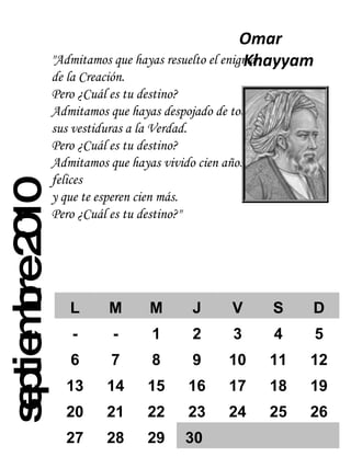 septiembre 2010 "Admitamos que hayas resuelto el enigma de la Creación. Pero ¿Cuál es tu destino? Admitamos que hayas despojado de todas sus vestiduras a la Verdad. Pero ¿Cuál es tu destino? Admitamos que hayas vivido cien años felices y que te esperen cien más. Pero ¿Cuál es tu destino?" Omar Khayyam  L M M J V S D - - 1 2 3 4 5 6 7 8 9 10 11 12 13 14 15 16 17 18 19 20 21 22 23 24 25 26 27 28 29 30 
