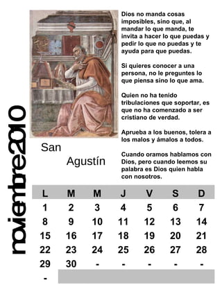 noviembre 2010 Dios no manda cosas imposibles, sino que, al mandar lo que manda, te invita a hacer lo que puedas y pedir lo que no puedas y te ayuda para que puedas. Si quieres conocer a una persona, no le preguntes lo que piensa sino lo que ama. Quien no ha tenido tribulaciones que soportar, es que no ha comenzado a ser cristiano de verdad. Aprueba a los buenos, tolera a los malos y ámalos a todos. Cuando oramos hablamos con Dios, pero cuando leemos su  palabra es Dios quien habla con nosotros. San  Agustín L M M J V S D 1 2 3 4 5 6 7 8 9 10 11 12 13 14 15 16 17 18 19 20 21 22 23 24 25 26 27 28 29 30 - - - - - - 