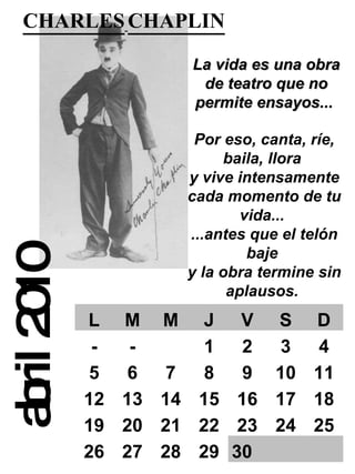abril 2010 CHARLES   CHAPLIN   La vida es una obra de teatro que no permite ensayos...   Por eso, canta, ríe, baila, llora  y vive intensamente cada momento de tu vida...  ...antes que el telón baje  y la obra termine sin aplausos.  L M M J V S D - - 1 2 3 4 5 6 7 8 9 10 11 12 13 14 15 16 17 18 19 20 21 22 23 24 25 26 27 28 29 30   