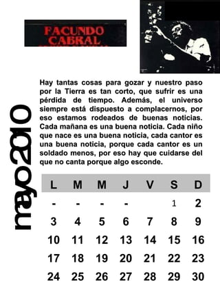 mayo 2010 Hay tantas cosas para gozar y nuestro paso por la Tierra es tan corto, que sufrir es una pérdida de tiempo. Además, el universo siempre está dispuesto a complacernos, por eso estamos rodeados de buenas noticias. Cada mañana es una buena noticia. Cada niño que nace es una buena noticia, cada cantor es una buena noticia, porque cada cantor es un soldado menos, por eso hay que cuidarse del que no canta porque algo esconde.  L M M J V S D - - - - 1 2 3 4 5 6 7 8 9 10 11 12 13 14 15 16 17 18 19 20 21 22 23 24 25 26 27 28 29 30 