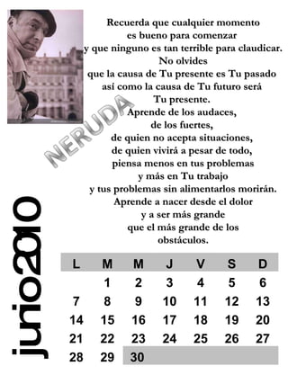junio 2010 Recuerda que cualquier momento es bueno para comenzar  y que ninguno es tan terrible para claudicar. No olvides  que la causa de Tu presente es Tu pasado  así como la causa de Tu futuro será  Tu presente.  Aprende de los audaces,  de los fuertes,  de quien no acepta situaciones,  de quien vivirá a pesar de todo,  piensa menos en tus problemas y más en Tu trabajo  y tus problemas sin alimentarlos morirán. Aprende a nacer desde el dolor y a ser más grande  que el más grande de los obstáculos. L M M J V S D 1 2 3 4 5 6 7 8 9 10 11 12 13 14 15 16 17 18 19 20 21 22 23 24 25 26 27 28 29 30 