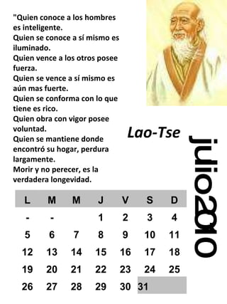 julio 2010 "Quien conoce a los hombres es inteligente. Quien se conoce a sí mismo es iluminado. Quien vence a los otros posee fuerza. Quien se vence a sí mismo es aún mas fuerte. Quien se conforma con lo que tiene es rico. Quien obra con vigor posee voluntad. Quien se mantiene donde encontró su hogar, perdura largamente. Morir y no perecer, es la verdadera longevidad. Lao-Tse   L M M J V S D - - 1 2 3 4 5 6 7 8 9 10 11 12 13 14 15 16 17 18 19 20 21 22 23 24 25 26 27 28 29 30 31 