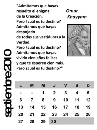 septiembre 2010 "Admitamos que hayas resuelto el enigma de la Creación. Pero ¿cuál es tu destino? Admitamos que hayas despojado de todas sus vestiduras a la Verdad. Pero ¿cuál es tu destino? Admitamos que hayas vivido cien años felices y que te esperen cien más. Pero ¿cuál es tu destino?" Omar Khayyam  L M M J V S D - - 1 2 3 4 5 6 7 8 9 10 11 12 13 14 15 16 17 18 19 20 21 22 23 24 25 26 27 28 29 30 