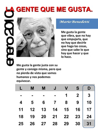 enero 2010 LA GENTE QUE ME GUSTA. Me gusta la gente que vibra, que no hay que empujarla, que no hay que decirle que haga las cosas, sino que sabe lo que hay que hacer y que lo hace. Me gusta la gente justa con su gente y consigo misma, pero que no pierda de vista que somos humanos y nos podemos equivocar. L M M J V S D - - - - 1 2 3 4 5 6 7 8 9 10 11 12 13 14 15 16 17 18 19 20 21 22 23 24 25 26 27 28 29 30 31 