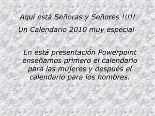 Aqui está Señoras y Señores !!!!!
Un Calendario 2010 muy especial
En está presentación Powerpoint
enseñamos primero el calendario
para las mujeres y después el
calendario para los hombres.
 