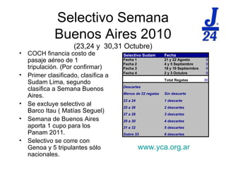 Selectivo Semana Buenos Aires 2010 (23,24 y  30,31 Octubre) COCH financia costo de pasaje a éreo  de 1 tripulaci ón. (Por confirmar)  Primer clasificado, clasifica a Sudam Lima, segundo clasifica a Semana Buenos Aires. Se excluye selectivo al Barco Itau ( Matías Seguel)  Semana de Buenos Aires aporta 1 cupo para los Panam 2011. Selectivo se corre con Genoa y 5 tripulantes sólo nacionales. www.yca.org.ar 