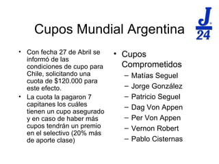 Cupos Mundial Argentina Con fecha 27 de Abril se inform ó de las condiciones de cupo para Chile, solicitando una cuota de $120.000 para este efecto. La cuota la pagaron 7 capitanes los cuáles tienen un cupo asegurado y en caso de haber más cupos tendrán un premio en el selectivo (20% más de aporte clase) Cupos Comprometidos Mat ías Seguel Jorge González Patricio Seguel Dag Von Appen Per Von Appen Vernon Robert Pablo Cisternas 