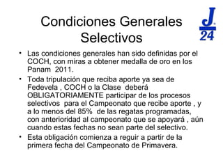 Condiciones Generales Selectivos Las condiciones generales han sido definidas por el COCH, con miras a obtener medalla de oro en los Panam  2011. Toda tripulaci ón que reciba aporte ya sea de Fedevela , COCH o la Clase  deberá OBLIGATORIAMENTE participar de los procesos selectivos  para el Campeonato que recibe aporte , y a lo menos del 85%  de las regatas programadas, con anterioridad al campeonato que se apoyará , aún cuando estas fechas no sean parte del selectivo. Esta obligación comienza a reguir a partir de la primera fecha del Campeonato de Primavera. 