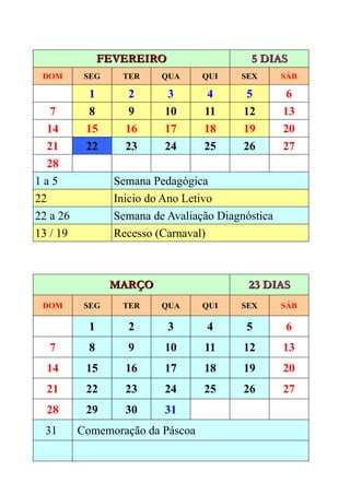 FEVEREIRO                   5 DIAS
 DOM       SEG     TER     QUA     QUI    SEX       SÁB

            1        2      3       4       5        6
    7       8        9     10      11      12       13
   14      15       16     17      18      19       20
   21      22       23     24      25      26       27
   28
1a5               Semana Pedagógica
22                Inicio do Ano Letivo
22 a 26           Semana de Avaliação Diagnóstica
13 / 19           Recesso (Carnaval)



                 MARÇO                      23 DIAS
 DOM       SEG     TER     QUA     QUI    SEX       SÁB

            1       2       3       4      5        6
  7         8       9      10      11      12       13
  14       15       16     17      18      19       20
  21       22       23     24      25      26       27
  28       29       30     31
  31      Comemoração da Páscoa
 