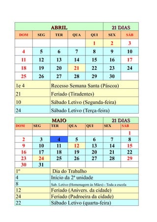 ABRIL                                  21 DIAS
 DOM       SEG     TER        QUA        QUI        SEX        SÁB

                                           1          2            3
     4      5        6          7          8          9            10
     11     12      13         14         15         16            17
  18        19      20         21         22         23            24
  25        26      27         28         29         30
1e 4             Recesso Semana Santa (Páscoa)
21               Feriado (Tiradentes)
10               Sábado Letivo (Segunda-feira)
24               Sábado Letivo (Terça-feira)
                 MAIO                                   21 DIAS
DOM       SEG    TER        QUA        QUI        SEX        SÁB

                                                                    1
   2         3       4          5          6          7             8
   9        10      11         12         13         14            15
  16        17      18         19         20         21            22
  23        24      25         26         27         28            29
  30        31
1º                Dia do Trabalho
4                Início da 2ª unidade
8                Sab. Letivo (Homenagem às Mães) - Toda a escola
12               Feriado (Anivers. da cidade)
24               Feriado (Padroeira da cidade)
22               Sábado Letivo (quarta-feira)
 