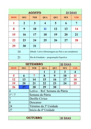 AGOSTO                                 23 DIAS
 DOM          SEG      TER        QUA         QUI        SEX        SÁB

   1           2         3          4          5           6         7
   8           9        10         11          12         13         14
  15          16        17         18          19         20         21
  22          23        24         25          26         27         28
  29          30        31
         14          Sábado Letivo (Homenagem aos Pais e aos estudantes)

         21          Dia do Estudante - programação Esportiva


                   SETEMBRO                          22 DIAS
 DOM          SEG      TER        QUA        QUI        SEX        SÁB
                                 1       2      3                   4
   5           6         7       8       9     10                  11
  12          13        14      15      16     17                  18
  19          20        21      22      23     24                  25
  26          27        28      29      30
4                    Letivo – Ref. Semana da Pátria
1º / 7               Semana da Pátria
7                    Desfile Cívico
8                    Descanso
24                   Término da 3ª Unidade
27                   Início da 4ª Unidade

                    OUTUBRO                          21 DIAS
 