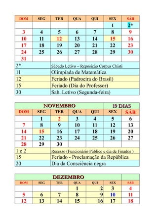 DOM    SEG     TER       QUA       QUI        SEX       SÁB
                                                1        2*
   3     4        5         6         7         8         9
  10    11       12        13        14        15        16
  17    18       19        20        21        22        23
  24    25       26        27        28        29        30
  31
2*            Sábado Letivo – Reposição Corpus Chisti
11            Olimpíada de Matemática
12            Feriado (Padroeira do Brasil)
15            Feriado (Dia do Professor)
30            Sab. Letivo (Segunda-feira)

          NOVEMBRO                               19 DIAS
 DOM    SEG     TER       QUA       QUI        SEX    SÁB
         1        2         3         4          5      6
    7    8        9        10        11         12     13
   14   15       16        17        18         19     20
   21   22       23        24        25         26     27
   28   29       30
1e2           Recesso (Funcionário Público e dia de Finados )
15            Feriado - Proclamação da República
20            Dia da Consciência negra

              DEZEMBRO
 DOM    SEG     TER       QUA        QUI       SEX       SÁB
                            1              2    3         4
   5     6        7         8              9   10        11
  12    13       14        15             16   17        18
 
