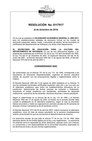 RESOLUCIÓN No. 0117917
                          (6 de diciembre de 2010)


Por la cual se establece el CALENDARIO ACADÉMICO GENERAL A, AÑO 2011,
para los establecimientos estatales de educación formal, en los niveles de
educación preescolar, básica, media y educación de adultos, de los municipios no
certificados del Departamento de Antioquia y se dictan otras disposiciones.

EL SECRETARIO DE EDUCACIÓN PARA LA CULTURA DEL
DEPARTAMENTO DE ANTIOQUIA, en uso de sus atribuciones legales, y en
especial las conferidas por el Artículo 151 de la Ley 115 del 8 de febrero de 1994,
la Ley 715 del 21 de diciembre de 2001, la resolución Nacional 144 del 30 de
enero del 2001, el Decreto Nacional 1850 del 13 de agosto del 2002, el Decreto
Nacional 1373 del 24 de abril de 2007 y,


                           CONSIDERANDO QUE:

De conformidad con el Artículo 151 de la Ley 115 de 1994, corresponde a las
Secretarías de Educación Departamentales, organizar el servicio educativo
estatal, de acuerdo con las prescripciones legales y reglamentarias sobre la
materia.

El Decreto Nacional 1850 del 13 de agosto de 2002 establece en su Artículo 14
que las entidades territoriales certificadas expedirán cada año y por una sola vez
el calendario académico para todos los establecimientos educativos de su
jurisdicción, determinando las fechas precisas de iniciación y finalización,
incluyendo: el trabajo académico con estudiantes, actividades de desarrollo
institucional, vacaciones de los docentes, directivos docentes y receso estudiantil.

Según lo determinado en el artículo 86 de la Ley 115 de 1994 y el Decreto
Nacional 1850 del 13 de agosto de 2002, el horario de la jornada escolar debe
cumplir lo establecido en el calendario académico, según el cual, la educación
básica secundaria y media se organizará por periodos anuales de 40 semanas de
duración mínima o semestral es de 20 semanas mínimo

El Decreto Nacional 1373 del 24 de abril de 2007, ordenó incorporar al calendario
académico, cinco (5) días de receso estudiantil, en la semana inmediatamente
anterior al día feriado en que se conmemora el descubrimiento de América.

La autonomía escolar de que trata el artículo 77 de la Ley 115 de 1994, debe
ejercerse dentro de los límites fijados por la ley y sus reglamentos. La autonomía
se entiende como la capacidad de tomar decisiones, ejercida como una vivencia,
un compromiso y una responsabilidad de la comunidad educativa organizada en
los términos de la ley y de sus normas reglamentarias.
 