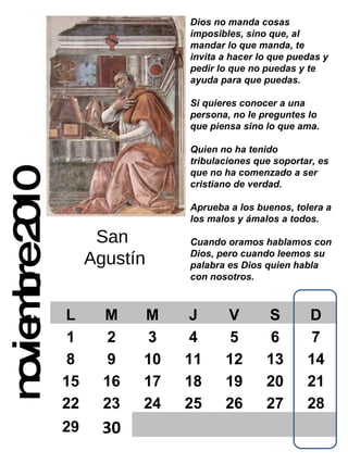noviembre 2010 Dios no manda cosas imposibles, sino que, al mandar lo que manda, te invita a hacer lo que puedas y pedir lo que no puedas y te ayuda para que puedas. Si quieres conocer a una persona, no le preguntes lo que piensa sino lo que ama. Quien no ha tenido tribulaciones que soportar, es que no ha comenzado a ser cristiano de verdad. Aprueba a los buenos, tolera a los malos y ámalos a todos. Cuando oramos hablamos con Dios, pero cuando leemos su  palabra es Dios quien habla con nosotros. San  Agustín L M M J V S D 1 2 3 4 5 6 7 8 9 10 11 12 13 14 15 16 17 18 19 20 21 22 23 24 25 26 27 28 29 30 