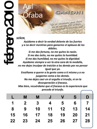 febrero 2010 SEÑOR,  Ayúdame a decir la verdad delante de los fuertes y a no decir mentiras para ganarme el aplauso de los débiles. Si me das fortuna, no me quites la razón. Si me das éxito, no me quites la humildad. Si me das humildad, no me quites la dignidad. Ayúdame siempre a ver la otra cara de la medalla, no me dejes inculpar de traición a los demás por no pensar igual que yo. Enséñame a querer a la gente como a ti mismo y a no juzgarme como a los demás. No me dejes caer en el orgullo si triunfo, ni en la desesperación si fracaso. Mas bien, recuérdame que el fracaso es la experiencia que precede al triunfo. Así Oraba L M M J V S D 1 2 3 4 5 6 7 8 9 10 11 12 13 14 15 16 17 18 19 20 21 22 23 24 25 26 27 28 