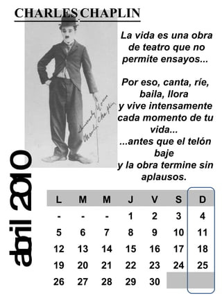 abril 2010 CHARLES   CHAPLIN   La vida es una obra de teatro que no permite ensayos...   Por eso, canta, ríe, baila, llora  y vive intensamente cada momento de tu vida...  ...antes que el telón baje  y la obra termine sin aplausos.  L M M J V S D - - - 1 2 3 4 5 6 7 8 9 10 11 12 13 14 15 16 17 18 19 20 21 22 23 24 25 26 27 28 29 30 