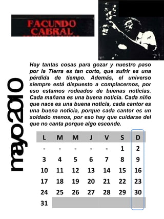 mayo 2010 Hay tantas cosas para gozar y nuestro paso por la Tierra es tan corto, que sufrir es una pérdida de tiempo. Además, el universo siempre está dispuesto a complacernos, por eso estamos rodeados de buenas noticias. Cada mañana es una buena noticia. Cada niño que nace es una buena noticia, cada cantor es una buena noticia, porque cada cantor es un soldado menos, por eso hay que cuidarse del que no canta porque algo esconde.  L M M J V S D - - - - - 1 2 3 4 5 6 7 8 9 10 11 12 13 14 15 16 17 18 19 20 21 22 23 24 25 26 27 28 29 30 31 
