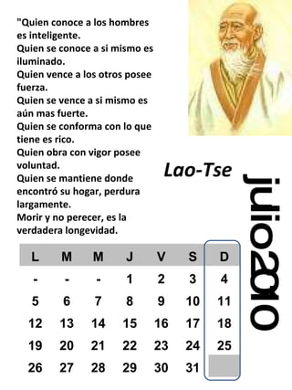 julio 2010 "Quien conoce a los hombres es inteligente. Quien se conoce a si mismo es iluminado. Quien vence a los otros posee fuerza. Quien se vence a si mismo es aún mas fuerte. Quien se conforma con lo que tiene es rico. Quien obra con vigor posee voluntad. Quien se mantiene donde encontró su hogar, perdura largamente. Morir y no perecer, es la verdadera longevidad. Lao-Tse   L M M J V S D - - - 1 2 3 4 5 6 7 8 9 10 11 12 13 14 15 16 17 18 19 20 21 22 23 24 25 26 27 28 29 30 31 