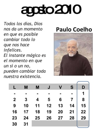 agosto 2010 Paulo Coelho Todos los días, Dios nos da un momento en que es posible cambiar todo lo  que nos hace infelices.  El instante mágico es el momento en que un sí o un no, pueden cambiar toda nuestra existencia. L M M J V S D - - - - - - 1 2 3 4 5 6 7 8 9 10 11 12 13 14 15 16 17 18 19 20 21 22 23 24 25 26 27 28 29 30 31 