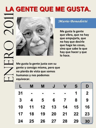 enero 2011 LA GENTE QUE ME GUSTA. Me gusta la gente que vibra, que no hay que empujarla, que no hay que decirle que haga las cosas, sino que sabe lo que hay que hacer y que lo hace. Me gusta la gente justa con su gente y consigo misma, pero que no pierda de vista que somos humanos y nos podemos equivocar. L M M J V S D 31 - - - - 1 2 3 4 5 6 7 8 9 10 11 12 13 14 15 16 17 18 19 20 21 22 23 24 25 26 27 28 29 30 