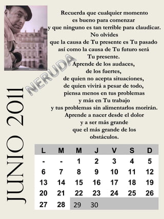 junio 2011 Recuerda que cualquier momento es bueno para comenzar  y que ninguno es tan terrible para claudicar. No olvides  que la causa de Tu presente es Tu pasado  así como la causa de Tu futuro será  Tu presente.  Aprende de los audaces,  de los fuertes,  de quien no acepta situaciones,  de quien vivirá a pesar de todo,  piensa menos en tus problemas y más en Tu trabajo  y tus problemas sin alimentarlos morirán. Aprende a nacer desde el dolor y a ser más grande  que el más grande de los obstáculos. L M M J V S D - - 1 2 3 4 5 6 7 8 9 10 11 12 13 14 15 16 17 18 19 20 21 22 23 24 25 26 27 28 29 30 
