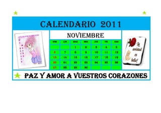 Calendario 2011
                   noviembre
       dom   lun    mar   mer   jue   vie   sab

                    1     2     3     4     5
       6     7      8     9     10    11    12
       13    14     15    16    17    18    19
       20    21     22    23    24    25    26
       27    28     29    30


PAZ Y AMOR A VUESTROS CORAZONES
 