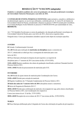 RESOLUÇÃO Nº 71/10-CEPE (adaptada)
Estabelece o calendário acadêmico dos cursos de graduação e de educação profissional e tecnológica
da Universidade Federal do Paraná para o ano letivo de 2011.
O CONSELHO DE ENSINO, PESQUISA E EXTENSÃO, órgão normativo, consultivo e deliberativo
da administração superior, no uso de suas atribuições, conferidas pelo art. 21, inciso IV, do Estatuto da
Universidade Federal do Paraná, considerando o disposto no parecer nº 208/10 exarado pela Conselheira
Eva Cristina Rodrigues Avelar Dalmolin no processo nº 044350/2010-90 e por unanimidade de votos,
RESOLVE:
Art. 1º O Calendário Escolar para os cursos de graduação e de educação profissional e tecnológica da
Universidade Federal do Paraná, para o ano letivo de 2011, observará as seguintes datas:
Parágrafo único. Cursos que demandem calendário especial serão objeto de resolução específica.
JANEIRO
01 Feriado: Confraternização Universal.
11 a 28 Período para realização de matrículas em disciplinas anuais e semestrais de
2011/1º, obedecendo ao edital que fixa o cronograma de matrículas para o ano
letivo de 2011.
14 Prazo final para solicitação de dispensa de pré-requisito e co-requisito de
disciplinas para o 1º semestre de 2011 (nos termos da Res. 63/10 CEPE).
31/01 a 04/02 Registro acadêmico dos alunos de graduação classificados conforme Chamada Geral do
Processo Seletivo 2011.
31/01 a 10/02 Período de processamento de matrículas pelo CCE.
FEVEREIRO
11 a 18 Período de ajuste interno de matrícula pelas Coordenações dos Cursos.
21/02 a 10/03 Período para correção de matrícula
24 Registro Acadêmico da 1ª Chamada Complementar do Processo Seletivo 2011.
28 Início das aulas do 1º semestre letivo de 2011 (disciplinas anuais e semestrais).
28 Início do Programa de Monitoria 2011/1º.
28/02 a 02/03 Período para confirmação da matrícula e da ocupação da vaga, pelos alunos classificados
no Processo Seletivo 2011, nas Coordenações dos respectivos
Cursos (nos termos do art. 32 da Res. 37/97-CEPE).
28/02 a 04/03 Recepção dos novos alunos de 2011/1º (nos termos da Res. 23/99-COUN).
MARÇO
04 Prazo final para deliberação pelos Colegiados de Cursos das solicitações de quebra de pré-requisito e
 